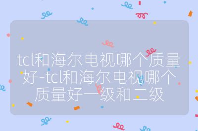 tcl和海爾電視哪個(gè)質(zhì)量好-tcl和海爾電視哪個(gè)質(zhì)量好一級(jí)和二級(jí)