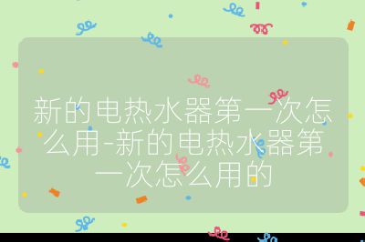 新的電熱水器第一次怎么用-新的電熱水器第一次怎么用的