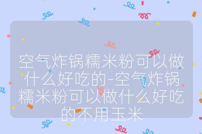 空氣炸鍋糯米粉可以做什么好吃的-空氣炸鍋糯米粉可以做什么好吃的不用玉米