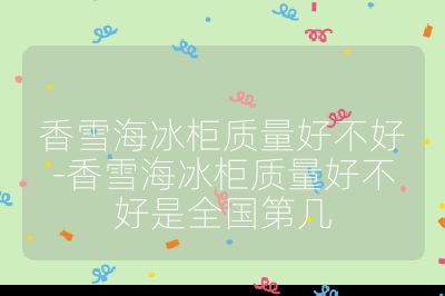 香雪海冰柜質量好不好-香雪海冰柜質量好不好是全國第幾