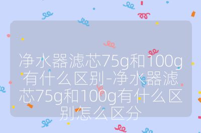 凈水器濾芯75g和100g有什么區(qū)別-凈水器濾芯75g和100g有什么區(qū)別怎么區(qū)分
