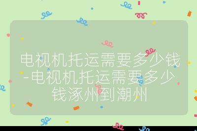 電視機托運需要多少錢-電視機托運需要多少錢涿州到潮州