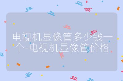 電視機顯像管多少錢一個-電視機顯像管價格