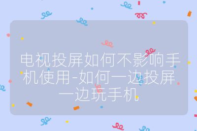 電視投屏如何不影響手機使用-如何一邊投屏一邊玩手機