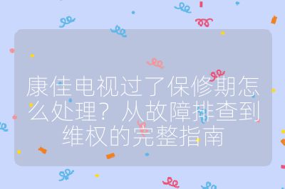 康佳電視過了保修期怎么處理？從故障排查到維權的完整指南