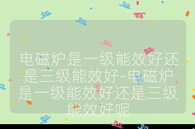 電磁爐是一級能效好還是三級能效好-電磁爐是一級能效好還是三級能效好呢