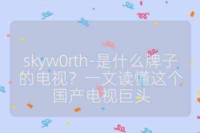 skyw0rth-是什么牌子的電視？一文讀懂這個國產(chǎn)電視巨頭