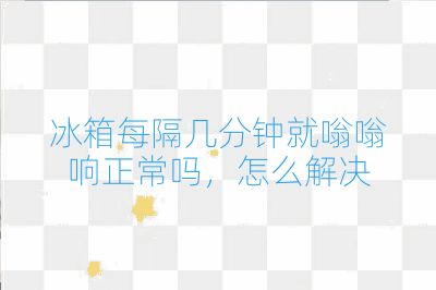 冰箱每隔幾分鐘就嗡嗡響正常嗎，怎么解決